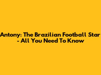 Antony: The Brazilian Football Star - All You Need To Know