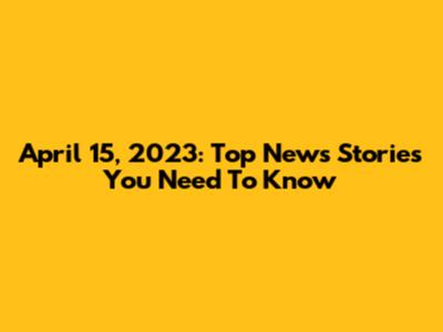 April 15, 2023: Top News Stories You Need To Know