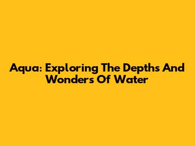 Aqua: Exploring The Depths And Wonders Of Water