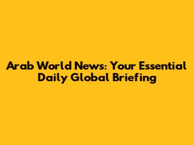 Arab World News: Your Essential Daily Global Briefing