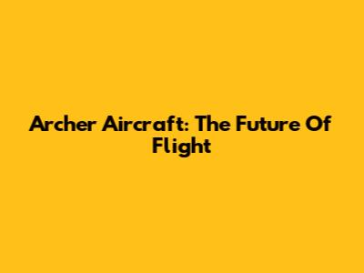 Archer Aircraft: The Future Of Flight