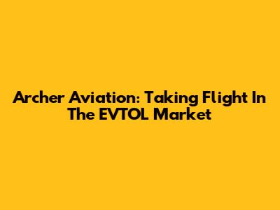 Archer Aviation: Taking Flight In The EVTOL Market