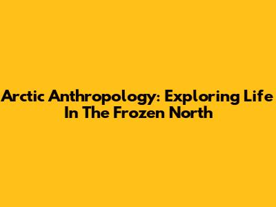 Arctic Anthropology: Exploring Life In The Frozen North