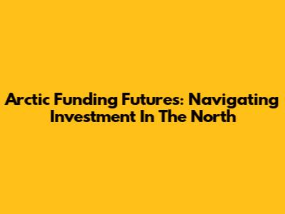 Arctic Funding Futures: Navigating Investment In The North