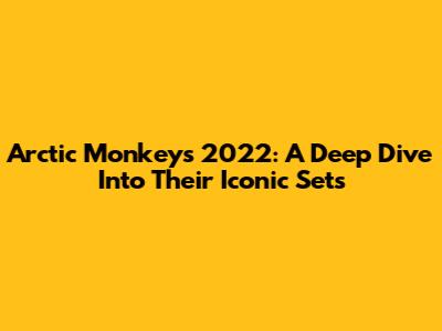 Arctic Monkeys 2022: A Deep Dive Into Their Iconic Sets