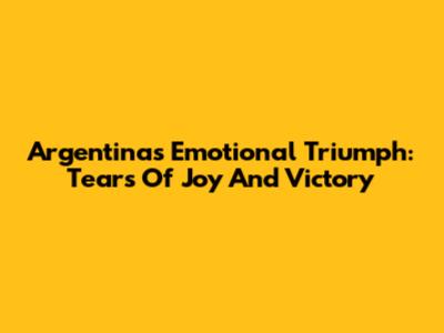 Argentina's Emotional Triumph: Tears Of Joy And Victory