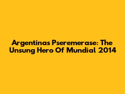 Argentina's Pseremerase: The Unsung Hero Of Mundial 2014