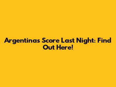 Argentina's Score Last Night: Find Out Here!