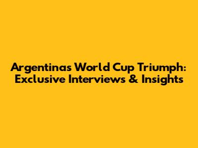 Argentina's World Cup Triumph: Exclusive Interviews & Insights