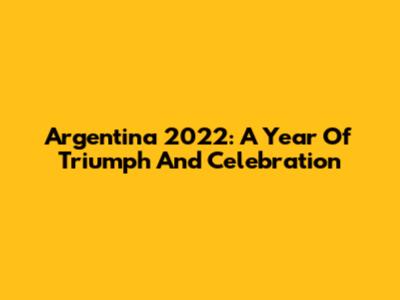 Argentina 2022: A Year Of Triumph And Celebration