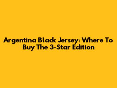 Argentina Black Jersey: Where To Buy The 3-Star Edition