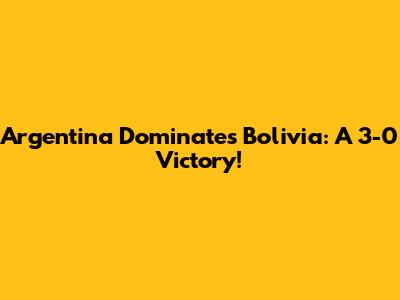 Argentina Dominates Bolivia: A 3-0 Victory!