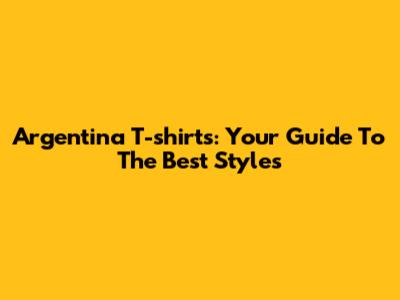Argentina T-shirts: Your Guide To The Best Styles