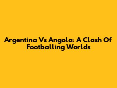 Argentina Vs Angola: A Clash Of Footballing Worlds