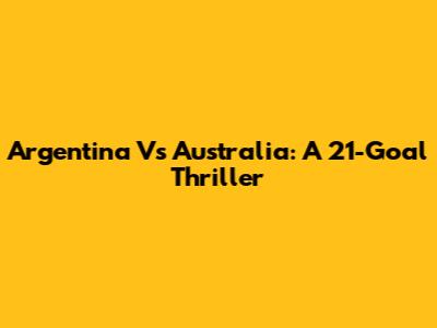 Argentina Vs Australia: A 21-Goal Thriller