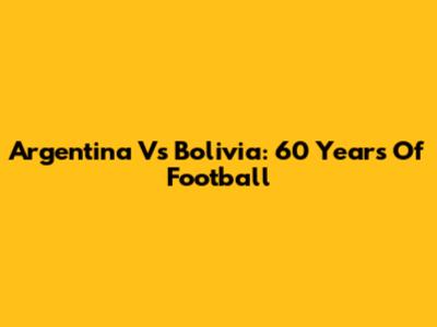 Argentina Vs Bolivia: 60 Years Of Football