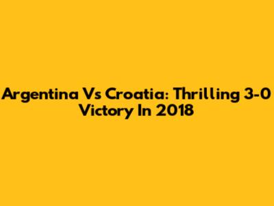 Argentina Vs Croatia: Thrilling 3-0 Victory In 2018