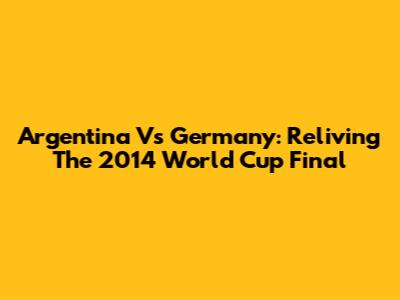 Argentina Vs Germany: Reliving The 2014 World Cup Final