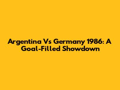 Argentina Vs Germany 1986: A Goal-Filled Showdown