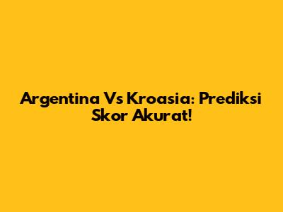Argentina Vs Kroasia: Prediksi Skor Akurat!