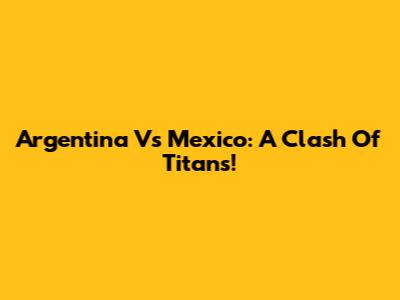 Argentina Vs Mexico: A Clash Of Titans!