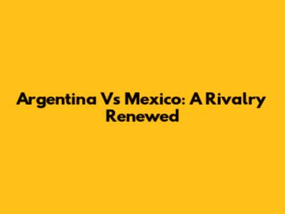 Argentina Vs Mexico: A Rivalry Renewed
