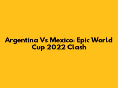 Argentina Vs Mexico: Epic World Cup 2022 Clash