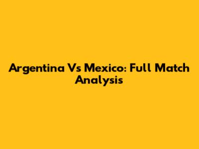 Argentina Vs Mexico: Full Match Analysis
