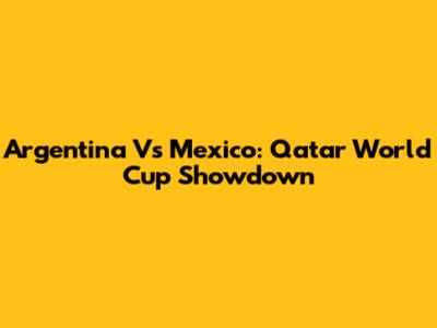 Argentina Vs Mexico: Qatar World Cup Showdown