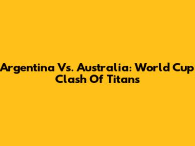 Argentina Vs. Australia: World Cup Clash Of Titans