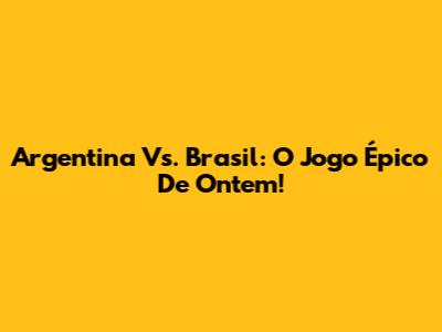 Argentina Vs. Brasil: O Jogo Épico De Ontem!