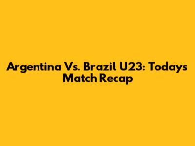 Argentina Vs. Brazil U23: Today's Match Recap
