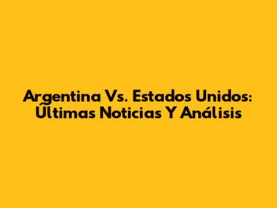 Argentina Vs. Estados Unidos: Últimas Noticias Y Análisis