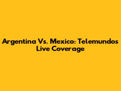 Argentina Vs. Mexico: Telemundo's Live Coverage