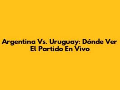 Argentina Vs. Uruguay: Dónde Ver El Partido En Vivo