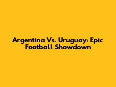 Argentina Vs. Uruguay: Epic Football Showdown