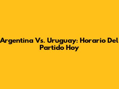 Argentina Vs. Uruguay: Horario Del Partido Hoy