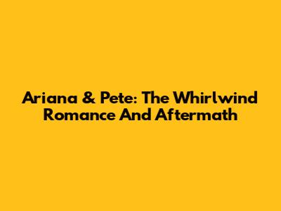 Ariana & Pete: The Whirlwind Romance And Aftermath