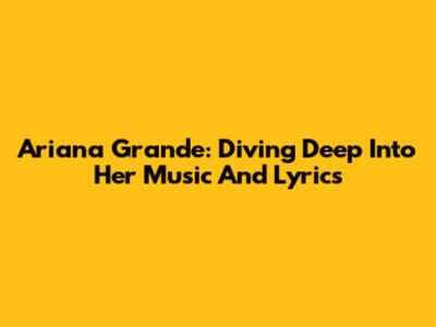 Ariana Grande: Diving Deep Into Her Music And Lyrics