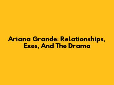 Ariana Grande: Relationships, Exes, And The Drama