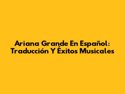 Ariana Grande En Español: Traducción Y Éxitos Musicales
