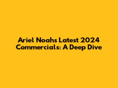 Ariel Noah's Latest 2024 Commercials: A Deep Dive