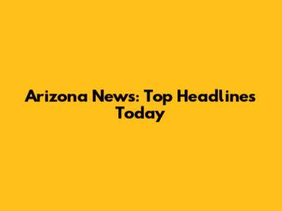 Arizona News: Top Headlines Today