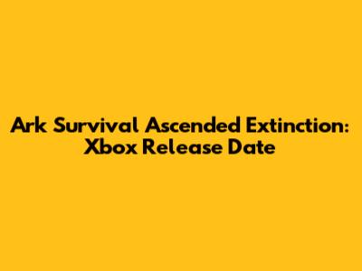 Ark Survival Ascended Extinction: Xbox Release Date