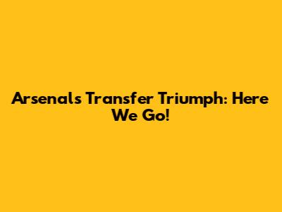 Arsenal's Transfer Triumph: Here We Go!