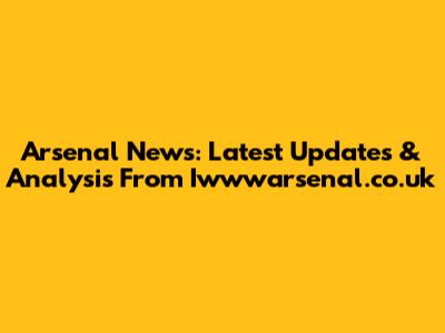 Arsenal News: Latest Updates & Analysis From Iwwwarsenal.co.uk