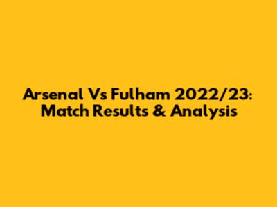Arsenal Vs Fulham 2022/23: Match Results & Analysis