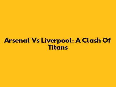 Arsenal Vs Liverpool: A Clash Of Titans