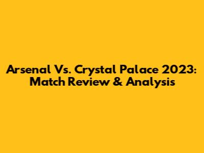 Arsenal Vs. Crystal Palace 2023: Match Review & Analysis