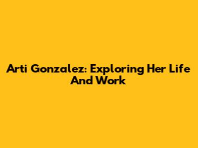 Arti Gonzalez: Exploring Her Life And Work
